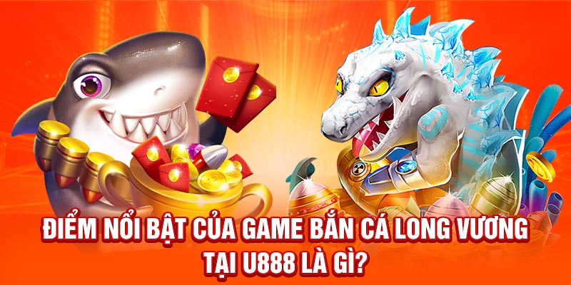 Điểm nổi bật của game Bắn Cá Long Vương tại U888 là gì?